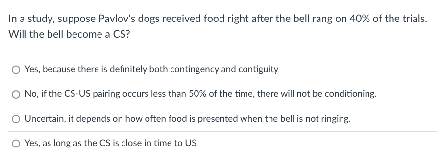 In a study, suppose Pavlov's dogs received food right after the bell rang on 40% of the trials.
Will the bell become a CS?
O Yes, because there is definitely both contingency and contiguity
O No, if the CS-US pairing occurs less than 50% of the time, there will not be conditioning.
Uncertain, it depends on how often food is presented when the bell is not ringing.
O Yes, as long as the CS is close in time to US
