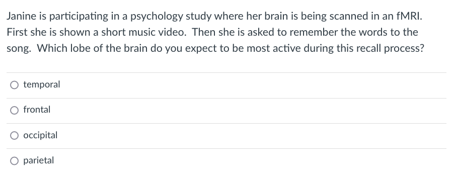 Janine is participating in a psychology study where her brain is being scanned in an FMRI.
First she is shown a short music video. Then she is asked to remember the words to the
song. Which lobe of the brain do you expect to be most active during this recall process?
O temporal
frontal
O occipital
O parietal
