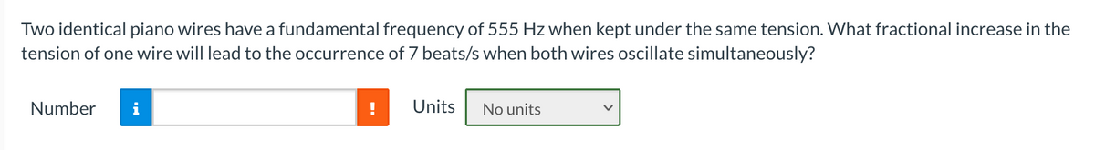 Two identical piano wires have a fundamental frequency of 555 Hz when kept under the same tension. What fractional increase in the
tension of one wire will lead to the occurrence of 7 beats/s when both wires oscillate simultaneously?
Number
i
Units
No units
