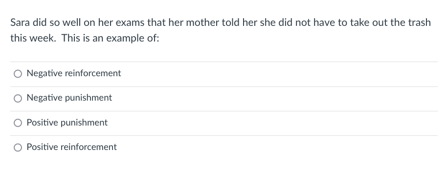 Sara did so well on her exams that her mother told her she did not have to take out the trash
this week. This is an example of:
O Negative reinforcement
O Negative punishment
O Positive punishment
Positive reinforcement
