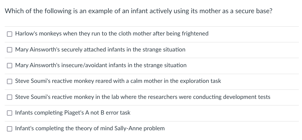 Which of the following is an example of an infant actively using its mother as a secure base?
O Harlow's monkeys when they run to the cloth mother after being frightened
O Mary Ainsworth's securely attached infants in the strange situation
O Mary Ainsworth's insecure/avoidant infants in the strange situation
O Steve Soumi's reactive monkey reared with a calm mother in the exploration task
O Steve Soumi's reactive monkey in the lab where the researchers were conducting development tests
O Infants completing Piaget's A not B error task
O Infant's completing the theory of mind Sally-Anne problem
