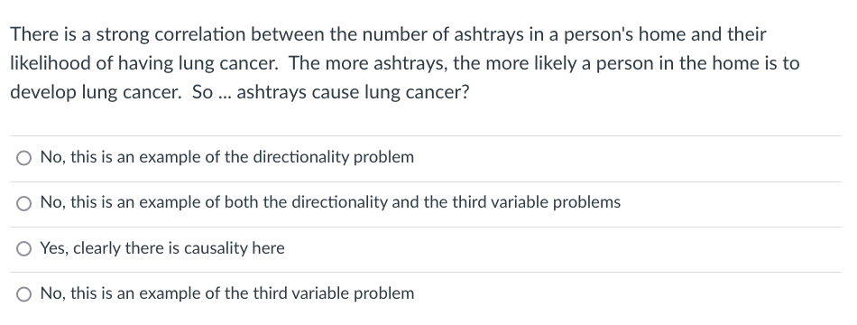 There is a strong correlation between the number of ashtrays in a person's home and their
likelihood of having lung cancer. The more ashtrays, the more likely a person in the home is to
develop lung cancer. So ... ashtrays cause lung cancer?
O No, this is an example of the directionality problem
O No, this is an example of both the directionality and the third variable problems
O Yes, clearly there is causality here
O No, this is an example of the third variable problem
