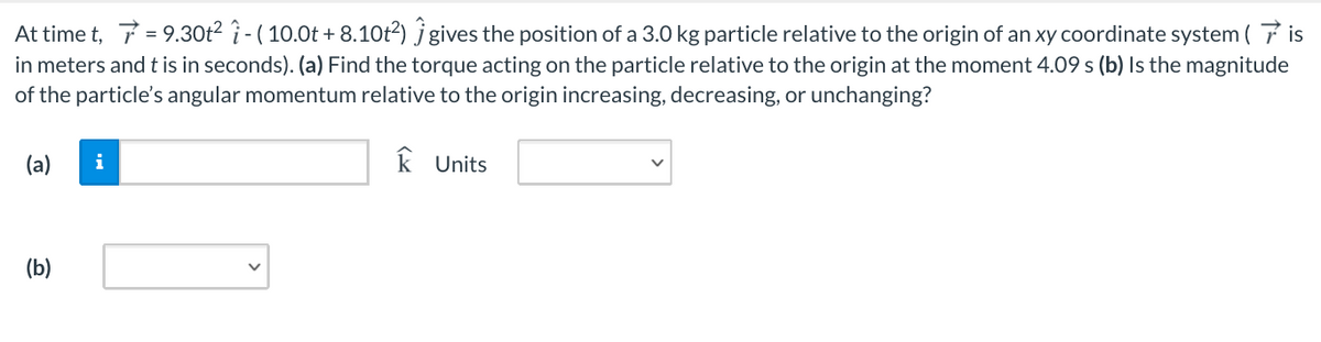 At time t, 7 = 9.30t² î - ( 10.0t + 8.10t²) j gives the position of a 3.0 kg particle relative to the origin of an xy coordinate system ( 7 is
in meters and t is in seconds). (a) Find the torque acting on the particle relative to the origin at the moment 4.09 s (b) Is the magnitude
of the particle's angular momentum relative to the origin increasing, decreasing, or unchanging?
(a)
i
k Units
(b)
