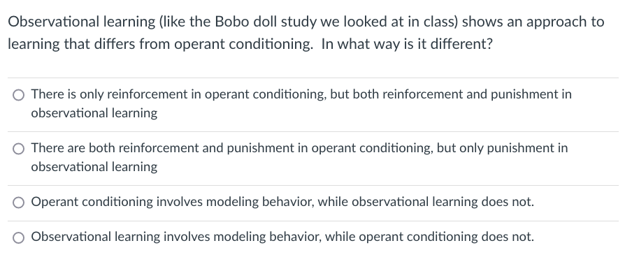 Observational learning (like the Bobo doll study we looked at in class) shows an approach to
learning that differs from operant conditioning. In what way is it different?
O There is only reinforcement in operant conditioning, but both reinforcement and punishment in
observational learning
O There are both reinforcement and punishment in operant conditioning, but only punishment in
observational learning
O Operant conditioning involves modeling behavior, while observational learning does not.
O Observational learning involves modeling behavior, while operant conditioning does not.
