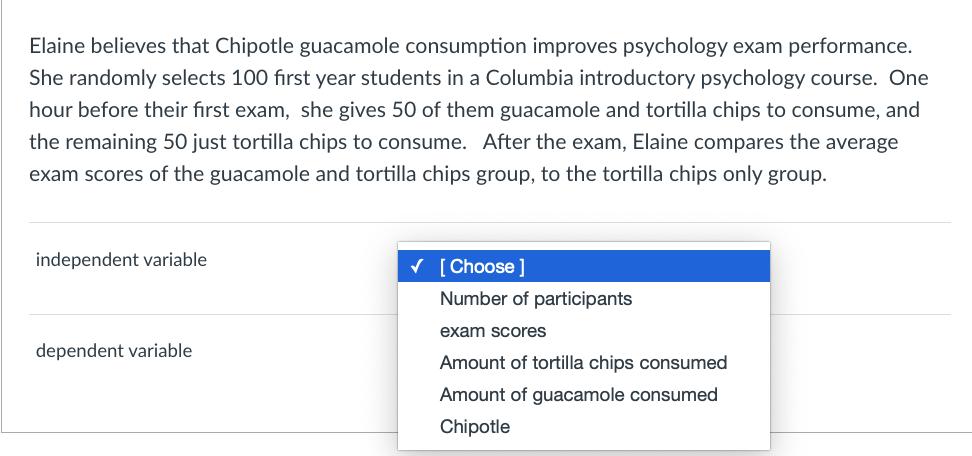 Elaine believes that Chipotle guacamole consumption improves psychology exam performance.
She randomly selects 100 fırst year students in a Columbia introductory psychology course. One
hour before their first exam, she gives 50 of them guacamole and tortilla chips to consume, and
the remaining 50 just tortilla chips to consume. After the exam, Elaine compares the average
exam scores of the guacamole and tortilla chips group, to the tortilla chips only group.
independent variable
V [ Choose ]
Number of participants
exam scores
dependent variable
Amount of tortilla chips consumed
Amount of guacamole consumed
Chipotle
