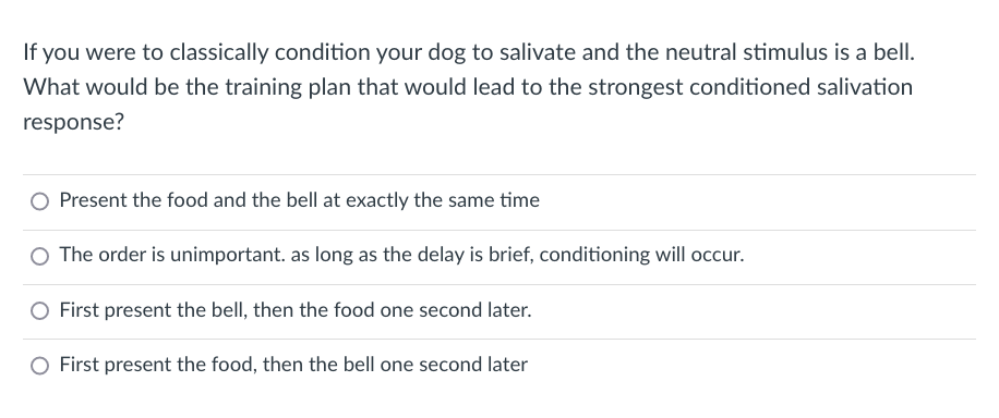 If you were to classically condition your dog to salivate and the neutral stimulus is a bell.
What would be the training plan that would lead to the strongest conditioned salivation
response?
Present the food and the bell at exactly the same time
O The order is unimportant. as long as the delay is brief, conditioning will occur.
First present the bell, then the food one second later.
First present the food, then the bell one second later
