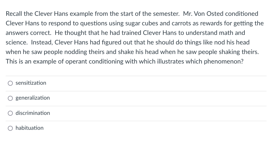 Recall the Clever Hans example from the start of the semester. Mr. Von Osted conditioned
Clever Hans to respond to questions using sugar cubes and carrots as rewards for getting the
answers correct. He thought that he had trained Clever Hans to understand math and
science. Instead, Clever Hans had figured out that he should do things like nod his head
when he saw people nodding theirs and shake his head when he saw people shaking theirs.
This is an example of operant conditioning with which illustrates which phenomenon?
sensitization
O generalization
discrimination
habituation
