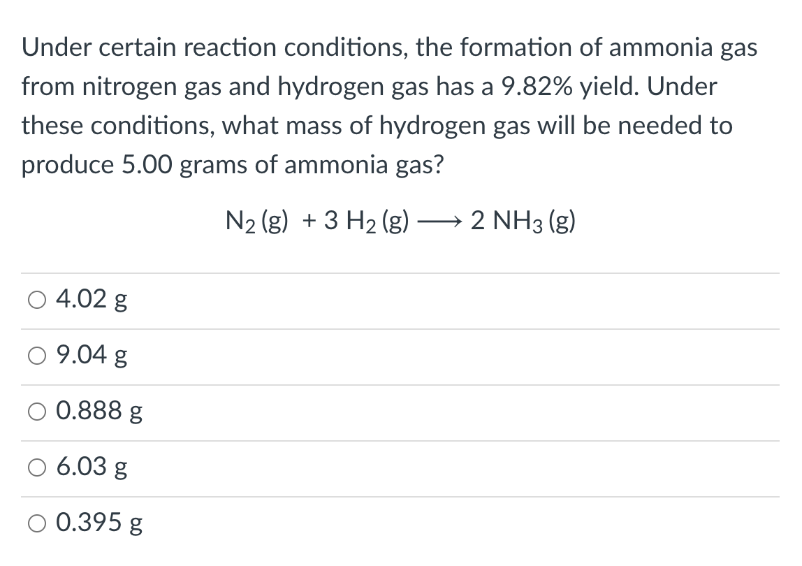 Under certain reaction conditions, the formation of ammonia gas
from nitrogen gas and hydrogen gas has a 9.82% yield. Under
these conditions, what mass of hydrogen gas will be needed to
produce 5.00 grams of ammonia gas?
N2 (g) + 3 H2 (g) → 2 NH3 (g)
4.02 g
9.04 g
0.888 g
6.03 g
0.395 g
