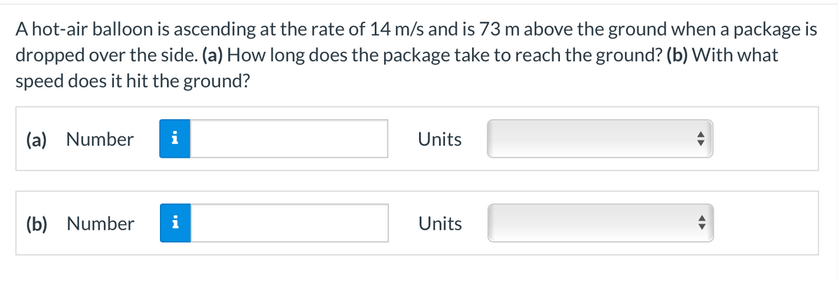 A hot-air balloon is ascending at the rate of 14 m/s and is 73 m above the ground when a package is
dropped over the side. (a) How long does the package take to reach the ground? (b) With what
speed does it hit the ground?
(a) Number
i
Units
(b) Number
i
Units
