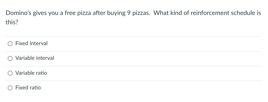 Domino's gives you a free pizza after buying 9 pizzas. What kind of reinforcement schedule is
this?
Fixed interval
Variable interval
Variable ratio
O Fixed ratio
