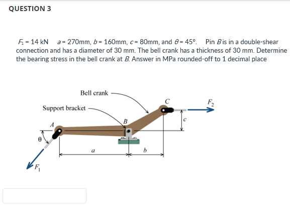 QUESTION 3
F₁ = 14 kN a= 270mm, b= 160mm, c= 80mm, and 8 = 45°. Pin B is in a double-shear
connection and has a diameter of 30 mm. The bell crank has a thickness of 30 mm. Determine
the bearing stress in the bell crank at B. Answer in MPa rounded-off to 1 decimal place
Bell crank
Support bracket
a
t
b