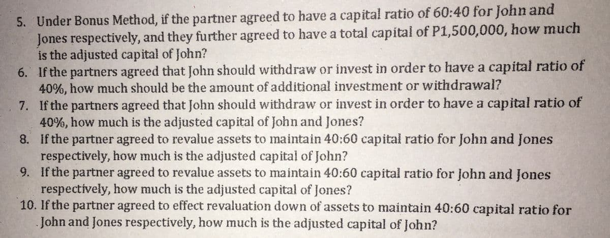 5. Under Bonus Method, if the partner agreed to have a capital ratio of 60:40 for John and
Jones respectively, and they further agreed to have a total capital of P1,500,000, how much
is the adjusted capital of John?
6. If the partners agreed that John should withdraw or invest in order to have a capital ratio of
40%, how much should be the amount of additional investment or withdrawal?
7. If the partners agreed that John should withdraw or invest in order to have a capital ratio of
40%, how much is the adjusted capital of John and Jones?
8. If the partner agreed to revalue assets to maintain 40:60 capital ratio for John and Jones
respectively, how much is the adjusted capital of John?
9. If the partner agreed to revalue assets to maintain 40:60 capital ratio for John and Jones
respectively, how much is the adjusted capital of Jones?
10. If the partner agreed to effect revaluation down of assets to maintain 40:60 capital ratio for
John and Jones respectively, how much is the adjusted capital of John?
