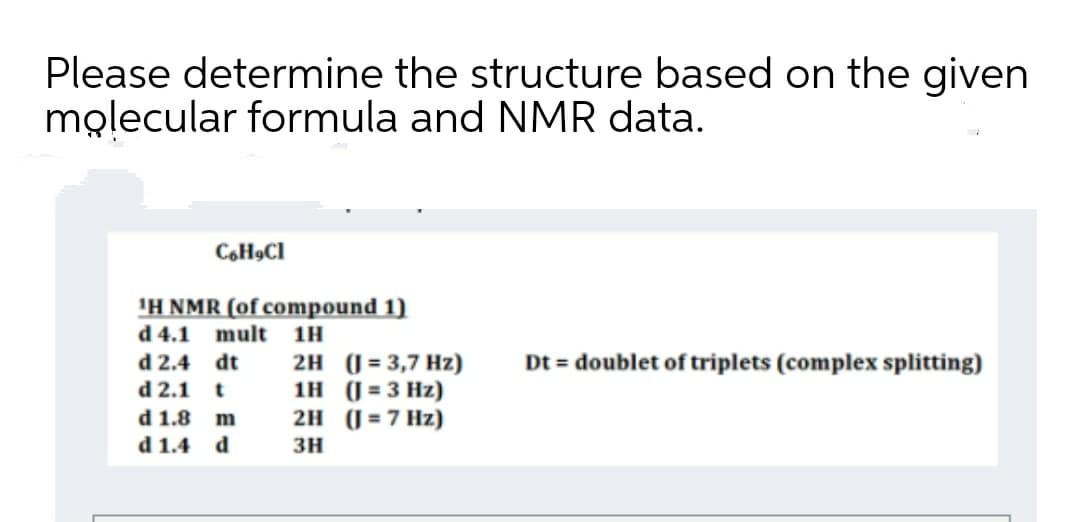 Please determine the structure based on the given
molecular formula and NMR data.
C,H9CI
'H NMR (of compound 1)
d 4.1 mult 1H
d 2.4 dt
d 2.1 t
Dt = doublet of triplets (complex splitting)
2H (( = 3,7 Hz)
1H (J = 3 Hz)
2H (J = 7 Hz)
d 1.8 m
d 1.4 d
зн
