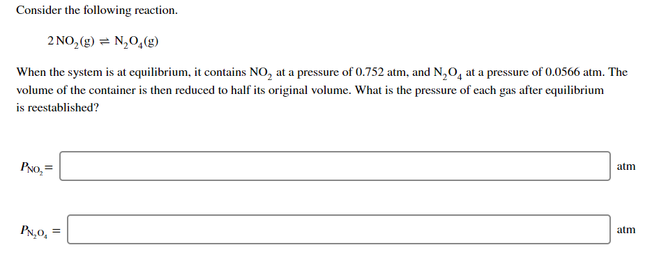 Consider the following reaction.
2 NO, (g) = N,04(g)
When the system is at equilibrium, it contains NO, at a pressure of 0.752 atm, and N,O, at a pressure of 0.0566 atm. The
volume of the container is then reduced to half its original volume. What is the pressure of each gas after equilibrium
is reestablished?
PNO, =
atm
PN,0,
atm
=
