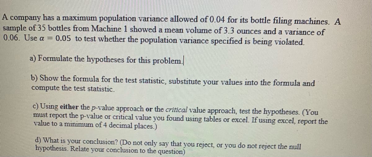 A company has a maximum population variance allowed of 0.04 for its bottle filing machines. A
sample of 35 bottles from Machine 1 showed a mean volume of 3.3 ounces and a variance of
0.06. Use a = 0.05 to test whether the population variance specified is being violated.
a) Formulate the hypotheses for this problem.
b) Show the formula for the test statistic, substitute your values into the formula and
compute the test statistic.
c) Using either the p-value approach or the critical value approach, test the hypotheses. (You
must report the p-value or critical value you found using tables or excel. If using excel, report the
value to a minimum of 4 decimal places.)
d) What is your conclusion? (Do not only say that you reject, or you do not reject the null
hypothesis. Relate your conclusion to the question)
