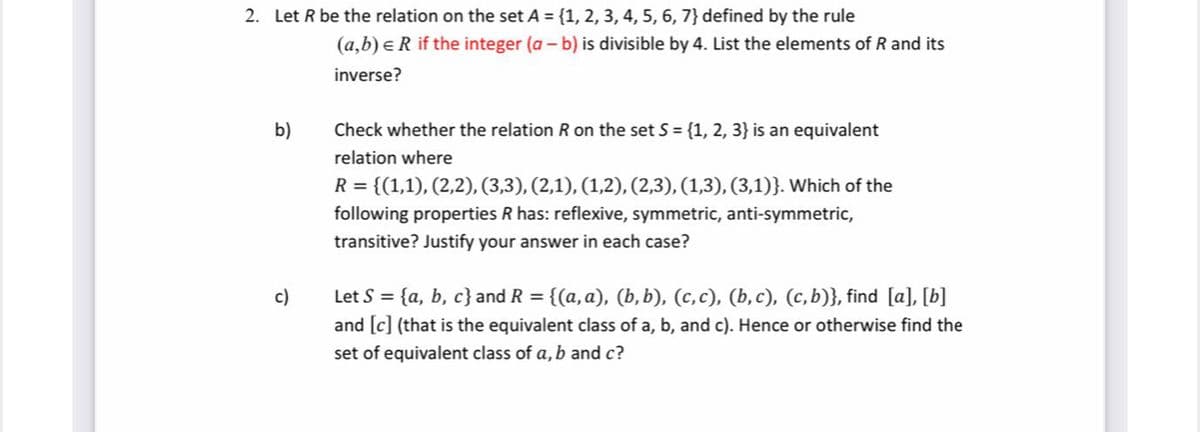 2. Let R be the relation on the set A = {1, 2, 3, 4, 5, 6, 7} defined by the rule
(a,b) eR if the integer (a - b) is divisible by 4. List the elements of R and its
inverse?
b)
Check whether the relation R on the set S = {1, 2, 3} is an equivalent
relation where
R = {(1,1), (2,2), (3,3), (2,1), (1,2), (2,3), (1,3), (3,1)}. Which of the
following properties R has: reflexive, symmetric, anti-symmetric,
transitive? Justify your answer in each case?
Let S = {a, b, c}and R = {(a, a), (b,b), (c,c), (b, c), (c,b)}, find [a], [b]
and [c] (that is the equivalent class of a, b, and c). Hence or otherwise find the
c)
set of equivalent class of a, b and c?
