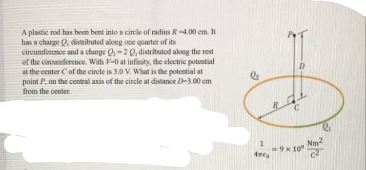 A plastic rod has been bent into a circle of radius R-4.00 cm. It
has a charge Q, distributed along one quarter of its
circumference and a charge Q,-2 Q, distributed along the rest
of the circumference. With V-0 at infinity, the electric potential
at the center C of the circle is 3.0 V. What is the potential at
point P, on the central axis of the circle at distance D-3.00 cm
from the center.
P.
D.
Nm2
9 x 10°
c2
