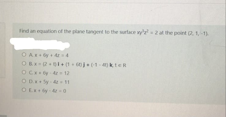 Find an equation of the plane tangent to the surface xy°z² = 2 at the point (2, 1, -1).
O A. x + 6y + 4z = 4
O B. x = (2 + t) i+ (1 + 6t) j + (-1 - 4t) k, t e R
O Cx + 6y- 4z = 12
O D. x + 5y - 4z = 11
O E.x + 6y - 4z = 0
