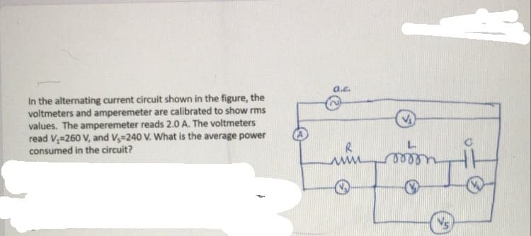 a.e.
In the alternating current circuit shown in the figure, the
voltmeters and amperemeter are calibrated to show rms
values. The amperemeter reads 2.0 A. The voltmeters
read V,=260 V, and V-240 V. What is the average power
consumed in the circuit?
