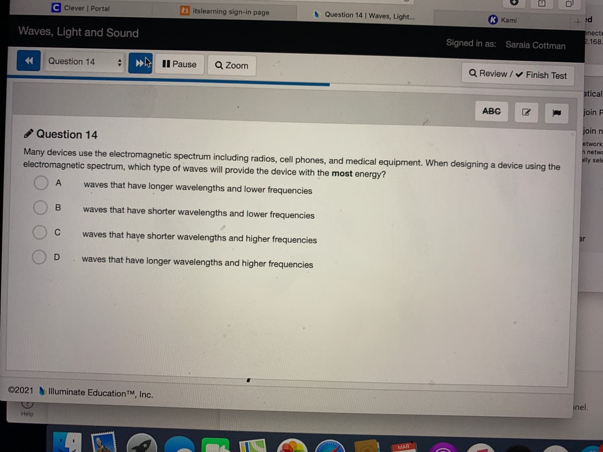 C Clever | Portal
its itslearning sign-in page
A Question 14 | Waves, Light..
К Кami
+ !d
Waves, Light and Sound
necte
2.168.
Signed in as:
Saraia Cottman
金
Question 14
»A II Pause
Q Zoom
Q Review / v Finish Test
atical
ABC
join F
A Question 14
join n
Many devices use the electromagnetic spectrum including radios, cell phones, and medical equipment. When designing a device using the
electromagnetic spectrum, which type of waves will provide the device with the most energy?
etwork
n netwo
ally sele
A
waves that have longer wavelengths and lower frequencies
В
waves that have shorter wavelengths and lower frequencies
waves that have shorter wavelengths and higher frequencies
waves that have longer wavelengths and higher frequencies
©2021 Illuminate EducationTM, Inc.
inel.
Help
MAR
