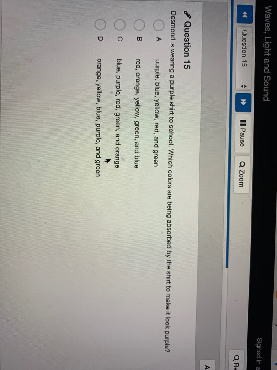 Waves, Light and Sound
Signed in a.
Question 15
Il Pause
Q Zoom
Q Re
A
Question 15
Desmond is wearing a purple shirt to school. Which colors are being absorbed by the shirt to make it look purple?
A
purple, blue, yellow, red, and
green
red, orange, yellow, green, and blue
C
blue, purple, red, green, and orange
orange, yellow, blue, purple, and green
