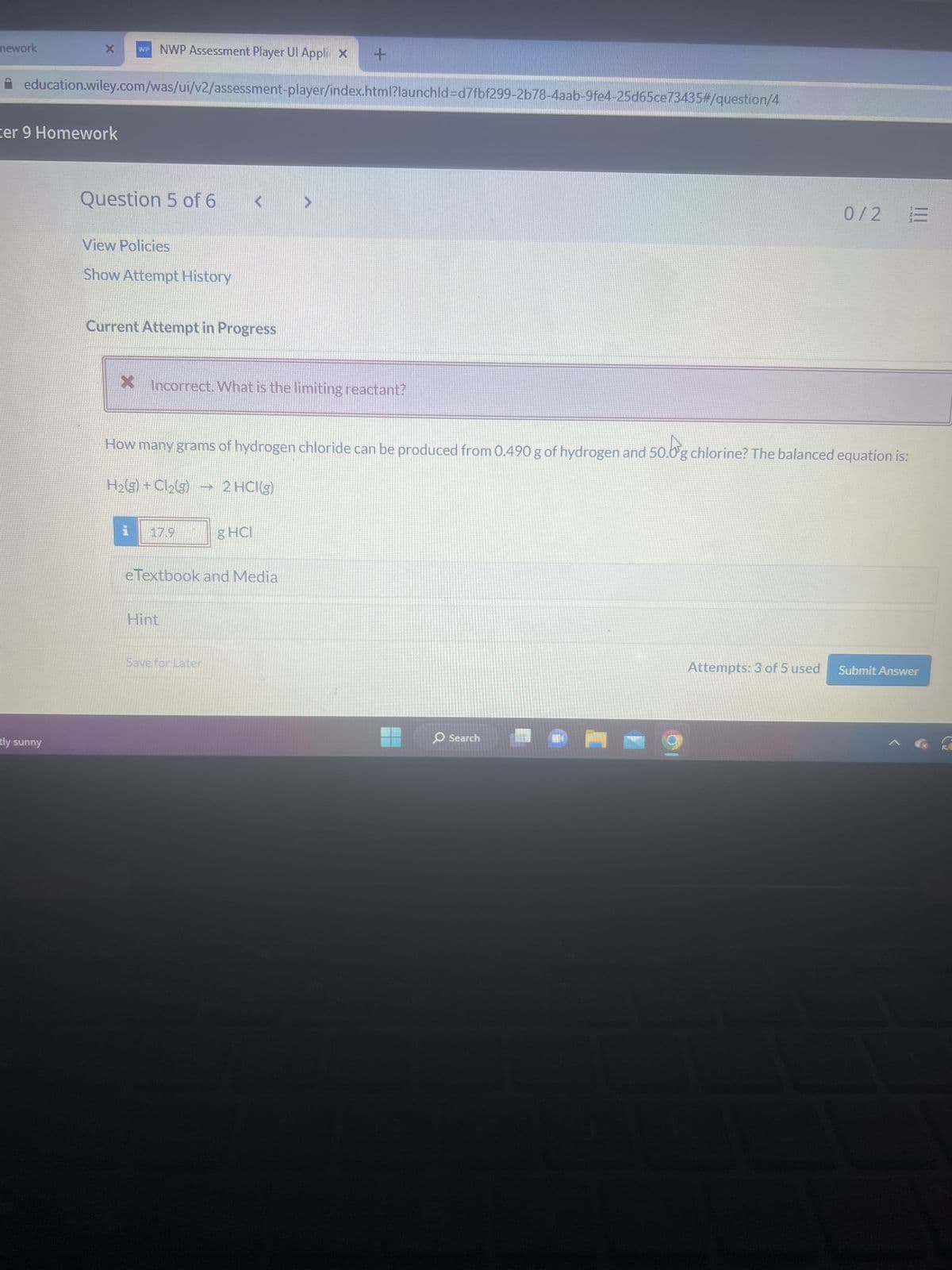 mework
X WP NWP Assessment Player Ul Appli x
education.wiley.com/was/ui/v2/assessment-player/index.html?launchld=d7fbf299-2b78-4aab-9fe4-25d65ce73435#/question/4
cer 9 Homework
tly sunny
Question 5 of 6
View Policies
Show Attempt History
Current Attempt in Progress
X Incorrect. What is the limiting reactant?
H₂(g) + Cl₂(g)
i.
50.0
How many grams of hydrogen chloride can be produced from 0.490 g of hydrogen and 50.0g chlorine? The balanced equation is:
17.9
2
Hint
+
2 HCI(g)
eTextbook and Media
Save for Later
g HCl
0/2
O Search
13
Attempts: 3 of 5 used Submit Answer