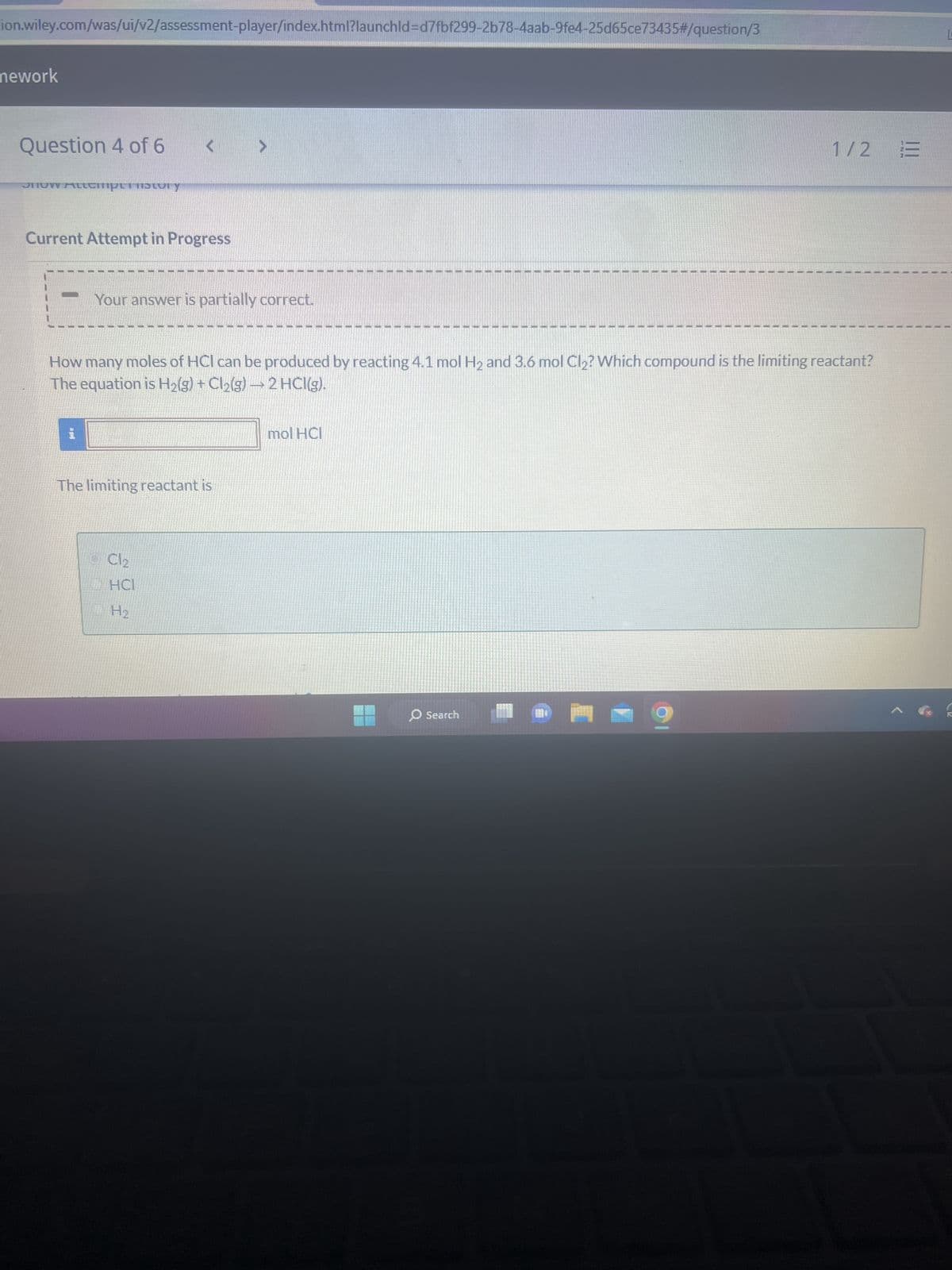 mework
X WP NWP Assessment Player Ul Appli x
education.wiley.com/was/ui/v2/assessment-player/index.html?launchld=d7fbf299-2b78-4aab-9fe4-25d65ce73435#/question/4
cer 9 Homework
tly sunny
Question 5 of 6
View Policies
Show Attempt History
Current Attempt in Progress
X Incorrect. What is the limiting reactant?
H₂(g) + Cl₂(g)
i.
50.0
How many grams of hydrogen chloride can be produced from 0.490 g of hydrogen and 50.0g chlorine? The balanced equation is:
17.9
2
Hint
+
2 HCI(g)
eTextbook and Media
Save for Later
g HCl
0/2
O Search
13
Attempts: 3 of 5 used Submit Answer