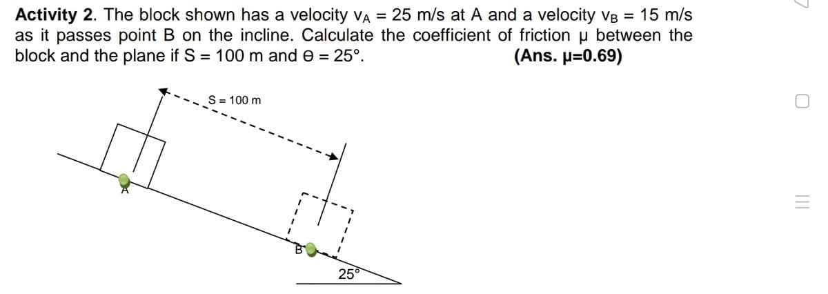 Activity 2. The block shown has a velocity VA = 25 m/s at A and a velocity VB = 15 m/s
as it passes point B on the incline. Calculate the coefficient of friction u between the
block and the plane if S = 100 m and e = 25°.
(Ans. p=0.69)
S= 100 m
25°
