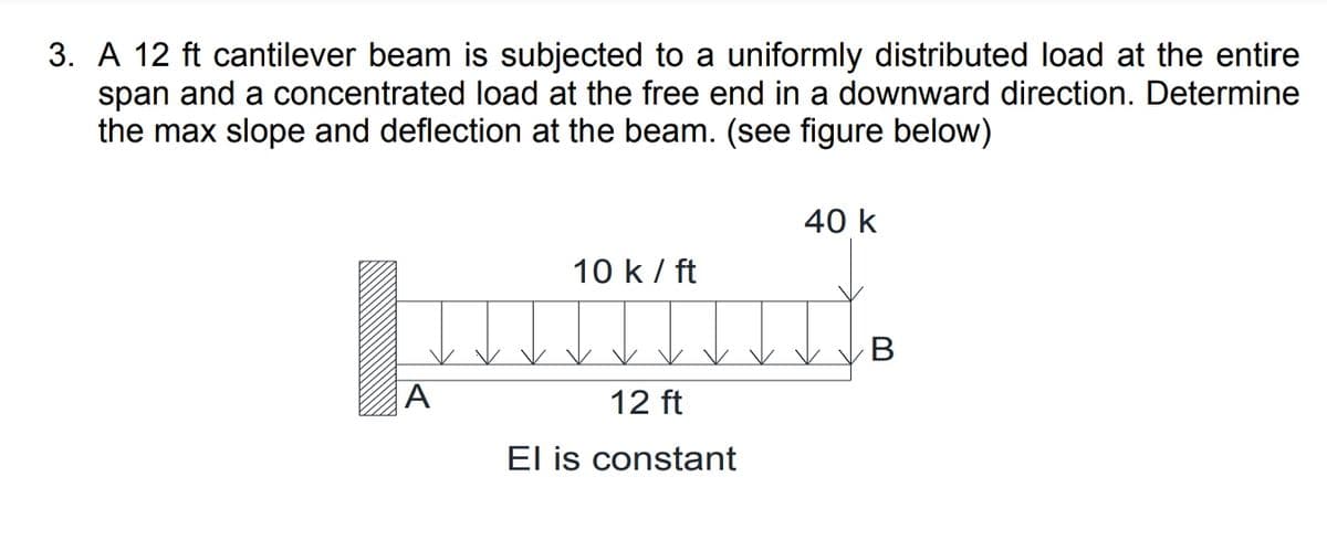 3. A 12 ft cantilever beam is subjected to a uniformly distributed load at the entire
span and a concentrated load at the free end in a downward direction. Determine
the max slope and deflection at the beam. (see figure below)
40 k
10 k/ ft
В
A
12 ft
El is constant
