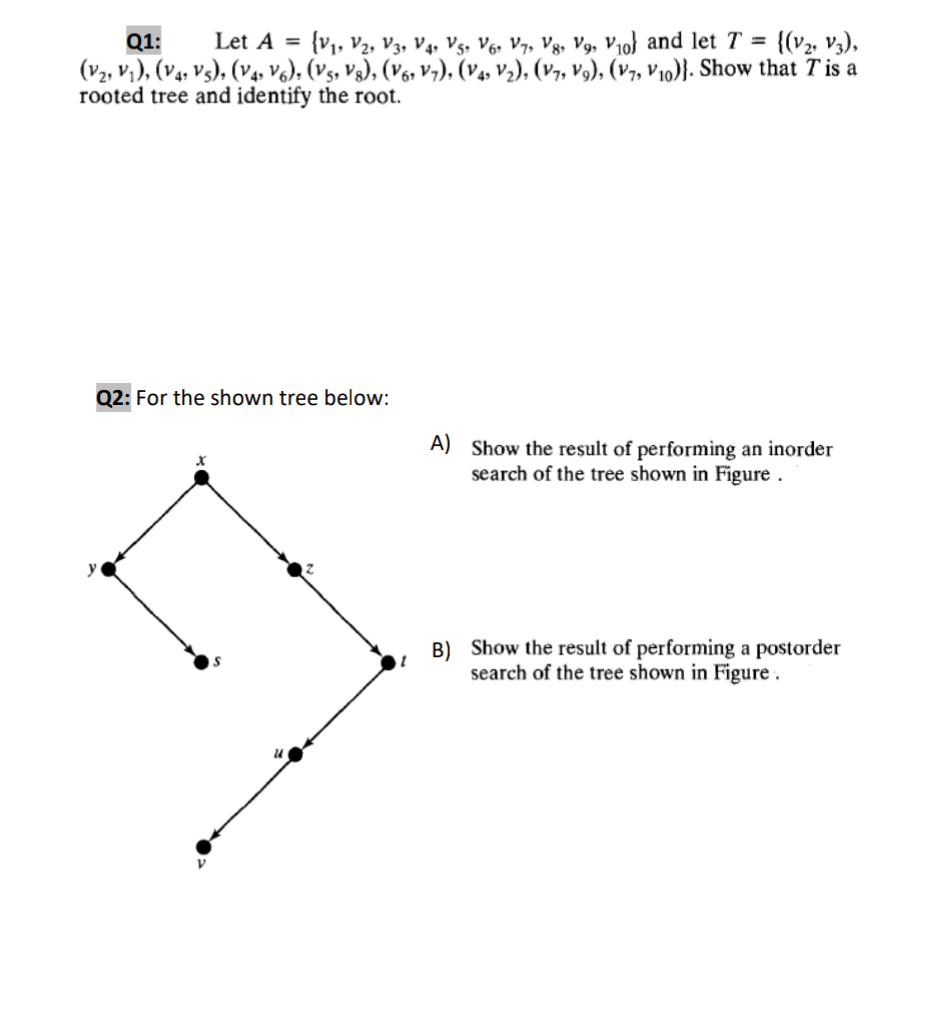 {V1, V2, V3, V4, Vs, V6, V7, Vg, V9, V10} and let T =
(V2, vi), (V4, Vs), (v4, V6), (Vs, Vg), (V6s Vv,), (V4, V½), (V7, V9), (v7, V10)}. Show that T is a
{(v2, V3),
Q1:
Let A =
rooted tree and identify the root.
Q2: For the shown tree below:
A) Show the result of performing an inorder
search of the tree shown in Figure .
B) Show the result of performing a postorder
search of the tree shown in Figure .
