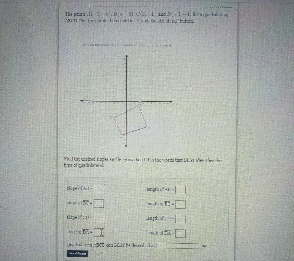 The points A(-1,-8), B(5.-6), C(3,-1). and D(-3,-4) form quadrilateral
ABCD. Plot the points then click the "Graph Quadrilateral" button.
Clck on the graph tm pkt a point. Click a point to delete it.
Find the desired slopes and lengths, then fill in the words that BEST identifies the
type of quadrilateral.
slope of AB
length of AB =
slope of BC =
length of BC-|
slope of CD
length of CD=
slope of DA = T
length of DA=
Quadrilateral ABCD can BEST be described as
SubmitAnower
