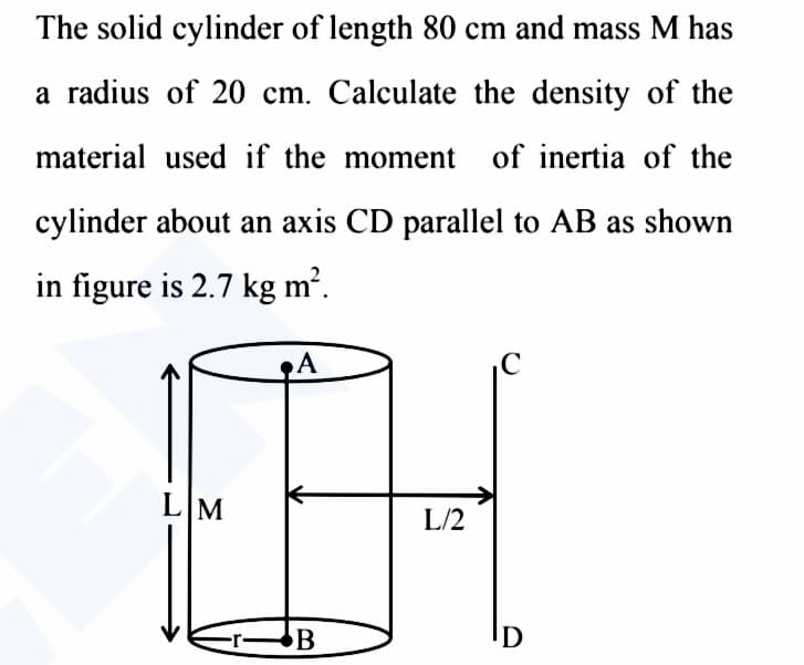 The solid cylinder of length 80 cm and mass M has
a radius of 20 cm. Calculate the density of the
material used if the moment of inertia of the
cylinder about an axis CD parallel to AB as shown
in figure is 2.7 kg m².
LM
A
-r-B
L/2
D