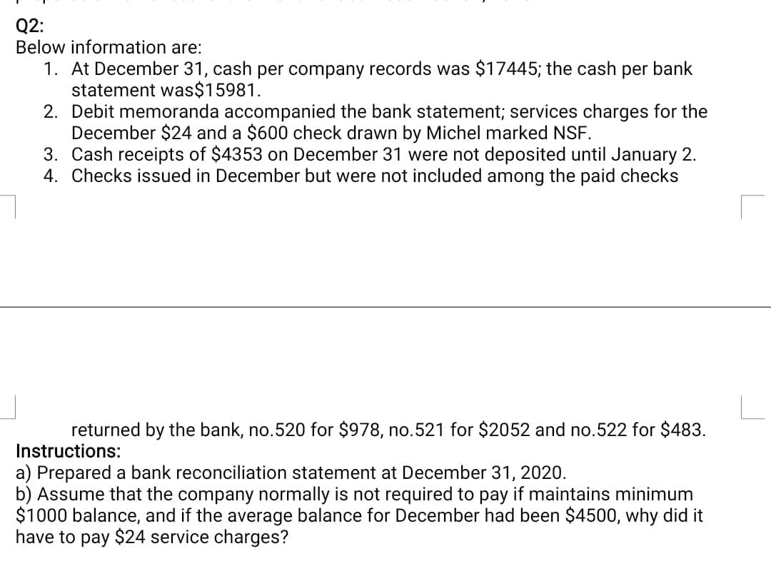 Q2:
Below information are:
1. At December 31, cash per company records was $17445; the cash per bank
statement was$15981.
2. Debit memoranda accompanied the bank statement; services charges for the
December $24 and a $600 check drawn by Michel marked NSF.
3. Cash receipts of $4353 on December 31 were not deposited until January 2.
4. Checks issued in December but were not included among the paid checks
returned by the bank, no.520 for $978, no.521 for $2052 and no.522 for $483.
Instructions:
a) Prepared a bank reconciliation statement at December 31, 2020.
b) Assume that the company normally is not required to pay if maintains minimum
$1000 balance, and if the average balance for December had been $4500, why did it
have to pay $24 service charges?
