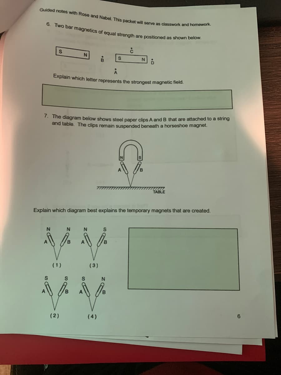 Guided notes with Rose and Nabel. This packet will serve as classwork and homework.
6. Two bar magnetics of equal strength are positioned as shown below.
N
Explain which letter represents the strongest magnetic field.
7. The diagram below shows steel paper clips A and B that are attached to a string
and table. The clips remain suspended beneath a horseshoe magnet.
TABLE
Explain which diagram best explains the temporary magnets that are created.
N.
(1)
(3)
6
(2)
(4)
