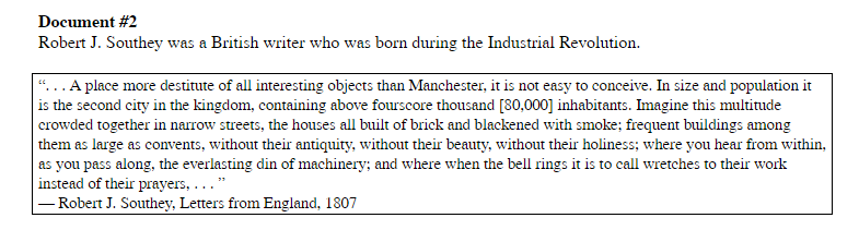 Document #2
Robert J. Southey was a British writer who was born during the Industrial Revolution.
“..A place more destitute of all interesting objects than Manchester, it is not easy to conceive. In size and population it
is the second city in the kingdom, containing above fourscore thousand [80,000] inhabitants. Imagine this multitude
crowded together in narrow streets, the houses all built of brick and blackened with smoke; frequent buildings among
them as large as convents, without their antiquity, without their beauty, without their holiness; where you hear from within,
as you pass along, the everlasting din of machinery; and where when the bell rings it is to call wretches to their work
instead of their prayers, ..."
- Robert J. Southey, Letters from England, 1807
