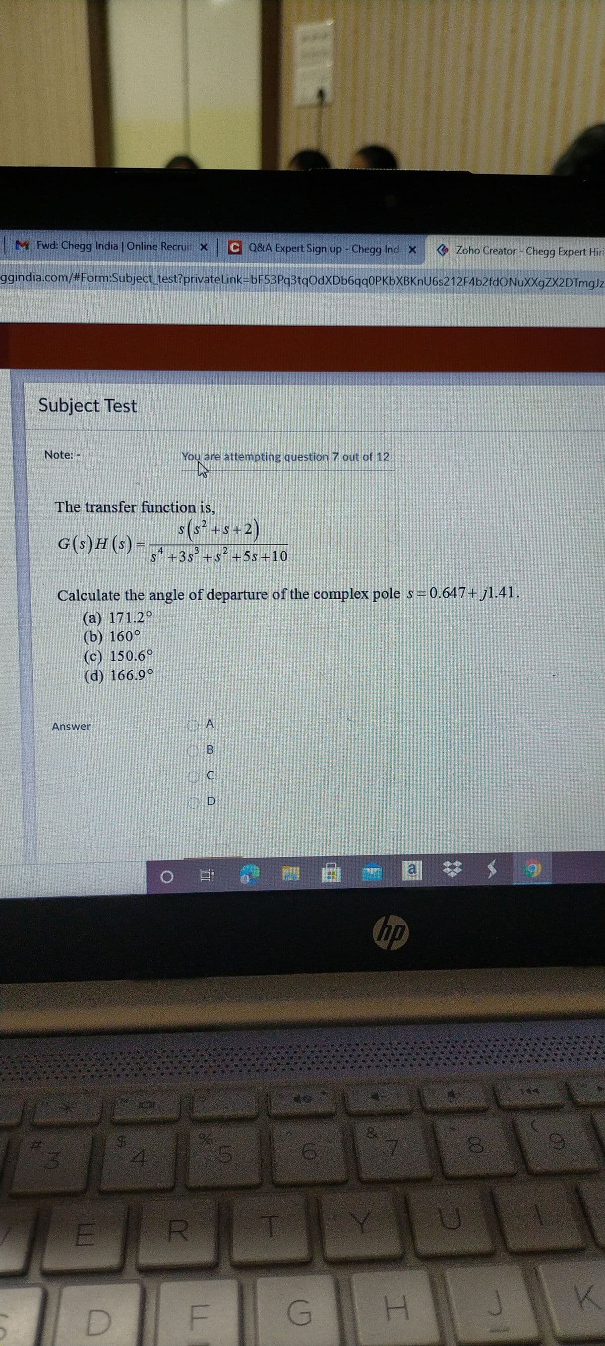 M Fwd: Chegg India | Online Recrui X
C Q&A Expert Sign up Chegg Ind x
Zoho Creator - Chegg Expert Hiri
ggindia.com/#Form:Subject test?privateLink=bF53Pq3tqOdXDb6qq0PKbXBKnU6s212F4b2fdONuXXgZX2DTmgJz
Subject Test
Note:-
You are attempting question 7 out of 12
The transfer function is,
s(s² +s+2)
S
HS+
G(s)H(s) =
13
4
S+3s +Sí+5s+10
Calculate the angle of departure of the complex pole s= 0.647+ j1.41.
(a) 171.2°
(b) 160°
(c) 150.6°
(d) 166.9°
Answer
A
a
hp
%24
Y U
G H
.
B,
%24
