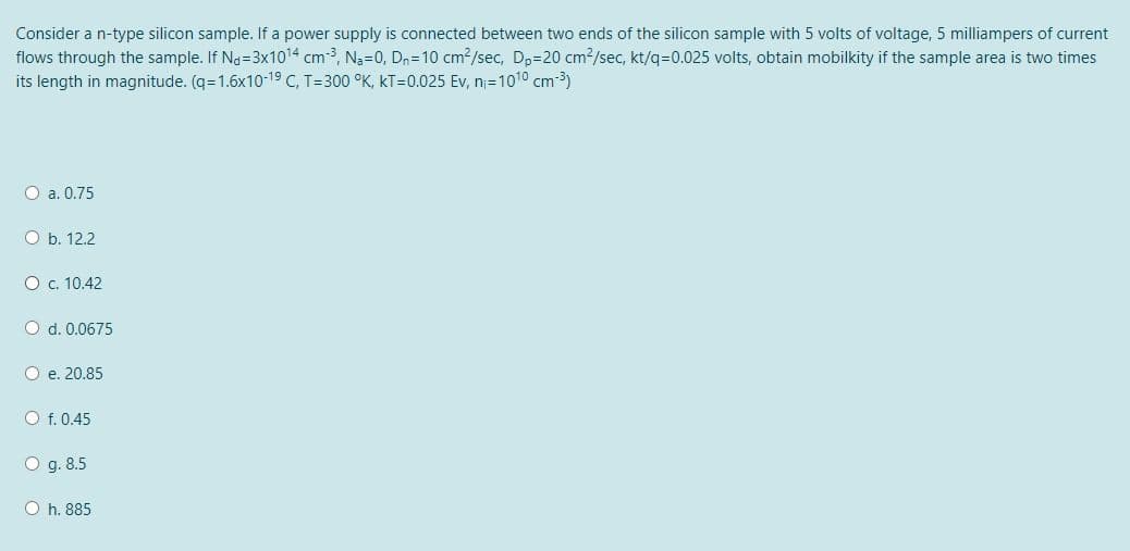 Consider a n-type silicon sample. If a power supply is connected between two ends of the silicon sample with 5 volts of voltage, 5 milliampers of current
flows through the sample. If Na=3x1014 cm-3, N3=0, Dn=10 cm2/sec, Dp=20 cm2/sec, kt/q=D0.025 volts, obtain mobilkity if the sample area is two times
its length in magnitude. (q=1.6x10-19 C, T=300 °K, kT=0.025 Ev, n=1010 cm-3)
O a. 0.75
O b. 12.2
O c. 10.42
O d. 0.0675
O e. 20.85
O f. 0.45
O g. 8.5
O h. 885
