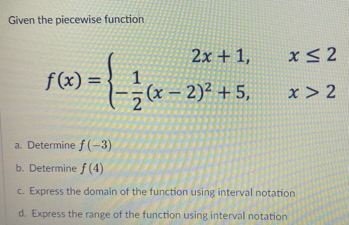 Given the piecewise function
2x + 1,
x< 2
f(x) =
1
%3D
(x = 2)² + 5,
x > 2
a. Determine f(-3)
b. Determine f (4)
C. Express the domain of the function using interval notation
d. Express the range of the function using interval notation
