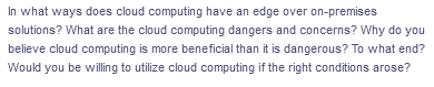 ---

**Exploring the Advantages and Concerns of Cloud Computing Over On-Premises Solutions**

**Discussion Points:**

1. **Advantages of Cloud Computing Over On-Premises Solutions**
   - **Scalability:** Cloud computing offers dynamic scalability, allowing organizations to easily scale up or down based on demand without the necessity of significant capital investments.
   - **Cost Efficiency:** It reduces the need for large upfront hardware investments and lowers operational costs by allowing businesses to pay only for what they use.
   - **Accessibility:** Provides accessibility from any location with internet connectivity, facilitating remote work and global collaboration.
   - **Maintenance:** Shifts the responsibility of maintaining and upgrading hardware and software to the cloud provider, reducing the workload on internal IT teams.

2. **Dangers and Concerns Associated with Cloud Computing**
   - **Security Risks:** Concerns about data breaches, loss of control over sensitive information, and ensuring compliance with data protection regulations.
   - **Downtime and Reliability:** Dependence on the cloud provider’s uptime, which means that any downtime experienced by the provider directly impacts the business.
   - **Vendor Lock-In:** Potential difficulty in migrating data and services between different cloud providers due to incompatibility or proprietary standards, leading to dependence on a single vendor.

3. **Arguments for Cloud Computing Being More Beneficial Despite Dangers**
   - **Innovative Technology:** Provides access to the latest technology and innovations, such as artificial intelligence and big data analytics, which can drive business growth and efficiency.
   - **Disaster Recovery:** Enhanced disaster recovery options and business continuity plans, often providing better resilience compared to on-premises solutions.
   - **Global Reach:** Offers the ability to deploy resources globally, supporting international operations and expansion.

4. **Personal and Professional Willingness to Adopt Cloud Computing**
   - Consideration of real-world scenarios where cloud computing may be more beneficial than maintaining on-premises infrastructure.
   - Evaluation of specific conditions under which one would be inclined to deploy cloud computing solutions, including cost considerations, security assurances, and the strategic benefits for business or personal projects.

Use these discussion points to dive deeper into the dynamics between cloud computing and traditional on-premises solutions, weigh the pros and cons, and critically evaluate whether the adoption of cloud technology aligns with your needs and objectives.

---
