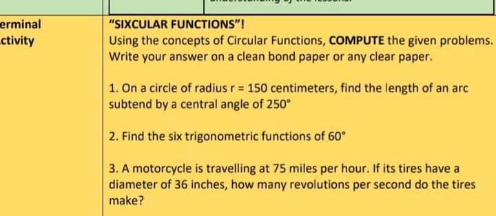 erminal
ctivity
"SIXCULAR FUNCTIONS"!
Using the concepts of Circular Functions, COMPUTE the given problems.
Write your answer on a clean bond paper or any clear paper.
1. On a circle of radius r = 150 centimeters, find the length of an arc
subtend by a central angle of 250°
2. Find the six trigonometric functions of 60°
3. A motorcycle is travelling at 75 miles per hour. If its tires have a
diameter of 36 inches, how many revolutions per second do the tires
make?

