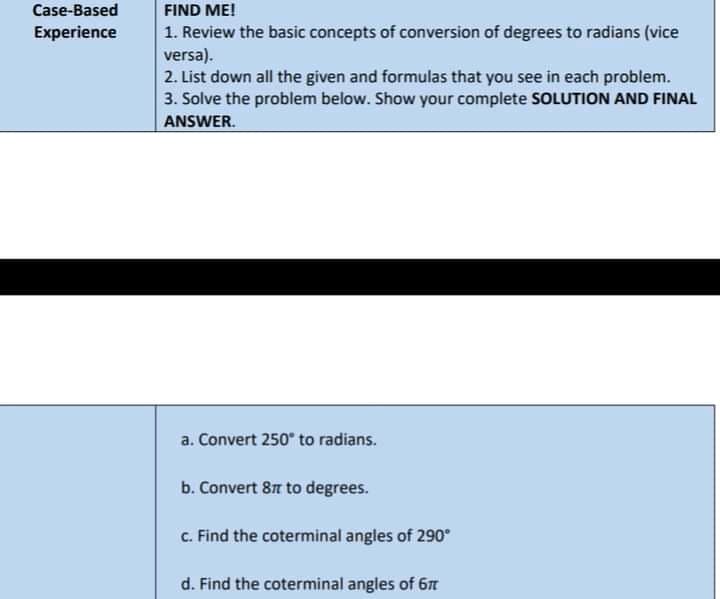 Case-Based
FIND ME!
1. Review the basic concepts of conversion of degrees to radians (vice
versa).
2. List down all the given and formulas that you see in each problem.
3. Solve the problem below. Show your complete SOLUTION AND FINAL
Experience
ANSWER.
a. Convert 250" to radians.
b. Convert 87 to degrees.
c. Find the coterminal angles of 290°
d. Find the coterminal angles of 6
