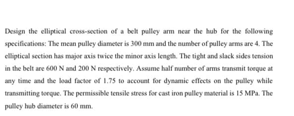 Design the elliptical cross-section of a belt pulley arm near the hub for the following
specifications: The mean pulley diameter is 300 mm and the number of pulley arms are 4. The
elliptical section has major axis twice the minor axis length. The tight and slack sides tension
in the belt are 600 N and 200 N respectively. Assume half number of arms transmit torque at
any time and the load factor of 1.75 to account for dynamic effects on the pulley while
transmitting torque. The permissible tensile stress for cast iron pulley material is 15 MPa. The
pulley hub diameter is 60 mm.
