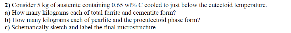 2) Consider 5 kg of austenite containing 0.65 wt% C cooled to just below the eutectoid temperature.
a) How many kilograms each of total ferrite and cementite form?
b) How many kilograms each of pearlite and the proeutectoid phase form?
c) Schematically sketch and label the final microstructure.
