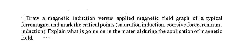 Draw a magnetic induction versus applied magnetic field graph of a typical
ferrom agnet and mark the critical points (saturation induction, coersive force, remnant
induction). Explain what is going on in the material during the application of magnetic
field.
