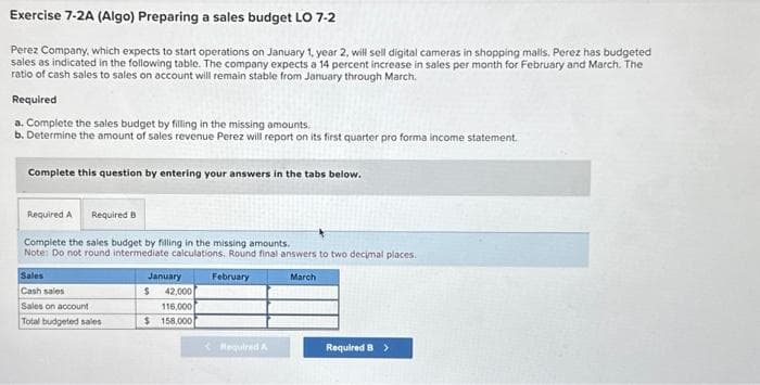 Exercise 7-2A (Algo) Preparing a sales budget LO 7-2
Perez Company, which expects to start operations on January 1, year 2, will sell digital cameras in shopping malls. Perez has budgeted
sales as indicated in the following table. The company expects a 14 percent increase in sales per month for February and March. The
ratio of cash sales to sales on account will remain stable from January through March.
Required
a. Complete the sales budget by filling in the missing amounts.
b. Determine the amount of sales revenue Perez will report on its first quarter pro forma income statement.
Complete this question by entering your answers in the tabs below.
Required A Required B
Complete the sales budget by filling in the missing amounts.
Note: Do not round intermediate calculations. Round final answers to two decimal places.
February
Sales
Cash sales
Sales on account
Total budgeted sales
January
$
42,000
116.000
$ 158,000
< Required A
March
Required B >