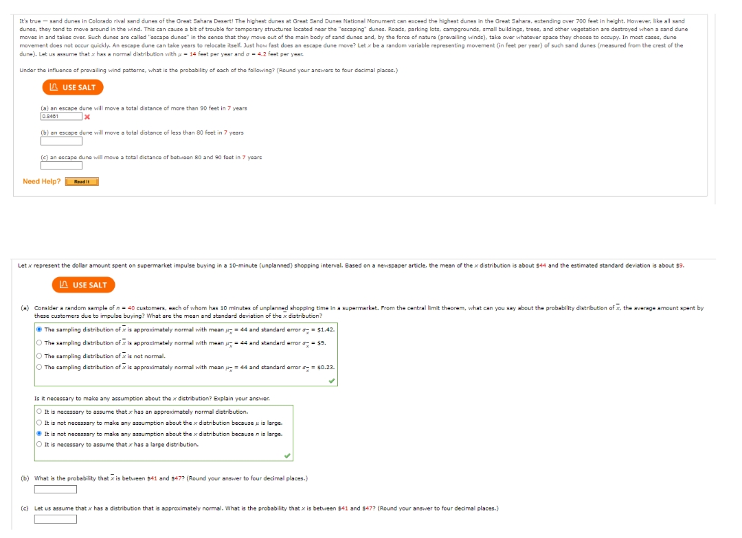 It's true - sand dunes in Colorado rival sand dunes of the Great Sahara Desert! The highest dunes at Great Sand Dunes National Monument can exceed the highest dunes in the Great Sahara, extending over 700 feet in height. However, like all sand
dunes, they tend to move around in the wind. This can cause a bit of trouble for temporary structures located near the "escaping" dunes. Roads, parking lots, campgrounds, small buildings, trees, and other vegetation are destroyed when a sand dune
moves in and takes over. Such dunes are called "escape dunes" in the sense that they move out of the main body of sand dunes and, by the force of nature (prevailing winds), take over whatever space they choose to occupy. In most cases, dune
movement does not occur quickly. An escape dune can take years to relocate itself. Just how fast does an escape dune move? Let x be a random variable representing movement (in feet per year) of such sand dunes (measured from the crest of the
dune). Let us assume that x has a normal distribution with = 14 feet per year and a = 4.2 feet per year.
Under the influence of prevailing wind patterns, what is the probability of each of the following? (Round your answers to four decimal places.)
USE SALT
(a) an escape dune will move a total distance of more than 90 feet in 7 years
0.8461
x
(b) an escape dune will move a total distance of less than 80 feet in 7 years
(c) an escape dune will move a total distance of between 80 and 90 feet in 7 years
Need Help?
Read It
Let x represent the dollar amount spent on supermarket impulse buying in a 10-minute (unplanned) shopping interval. Based on a newspaper article, the mean of the x distribution is about $44 and the estimated standard deviation is about $9.
USE SALT
(a) Consider a random sample of n = 40 customers, each of whom has 10 minutes of unplanned shopping time in a supermarket. From the central limit theorem, what can you say about the probability distribution of x, the average amount spent by
these customers due to impulse buying? What are the mean and standard deviation of the x distribution?
The sampling distribution of x is approximately normal with mean
O The sampling distribution of is approximately normal with mean
The sampling distribution of is not normal.
O The sampling distribution of x is approximately normal with mean = 44 and standard error = $0.23.
= 44 and standard error = $1.42.
= 44 and standard error d
= $9.
Is it necessary to make any assumption about the x distribution? Explain your answer.
O It is necessary to assume that x has approximately normal distribution.
O It is not necessary to make any assumption about the x distribution because is large.
It is not necessary to make any assumption about the x distribution because n is large.
O It is necessary to assume that has a large distribution.
(b) What is the probability that is between $41 and $47? (Round your answer to four decimal places.)
(c) Let us assume that has a distribution that is approximately normal. What is the probability that is between $41 and $47? (Round your answer to four decimal places.)