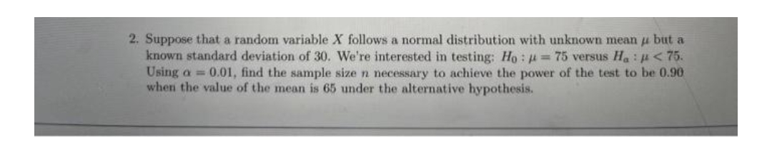 2. Suppose that a random variable X follows a normal distribution with unknown mean u but a
known standard deviation of 30. We're interested in testing: Ho: = 75 versus Ha: < 75.
Using a = 0.01, find the sample size n necessary to achieve the power of the test to be 0.90
when the value of the mean is 65 under the alternative hypothesis.