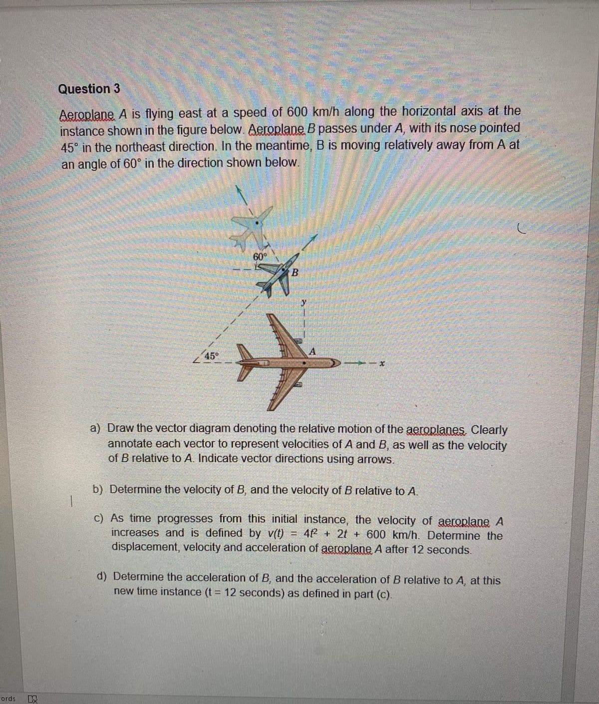 Question 3
Aeroplane A is flying east at a speed of 600 km/h along the horizontal axis at the
instance shown in the figure below. Aeroplane B passes under A, with its nose pointed
45 in the northeast direction. In the meantime, B is moving relatively away from A at
an angle of 60° in the direction shown below.
60°
A.
45°
a) Draw the vector diagram denoting the relative motion of the aeroplanes Clearly
annotate each vector to represent velocities of A and B, as well as the velocity
of B relative to A. Indicate vector directions using arrows.
b) Determine the velocity of B, and the velocity of B relative to A.
c) As time progresses from this initial instance, the velocity of aeroplane A
increases and is defined by v(t) = 4f + 2t + 600 km/h. Determine the
displacement, velocity and acceleration of aeroplane A after 12 seconds.
d) Determine the acceleration of B, and the acceleration of B relative to A, at this
new time instance (t = 12 seconds) as defined in part (c).
ords
