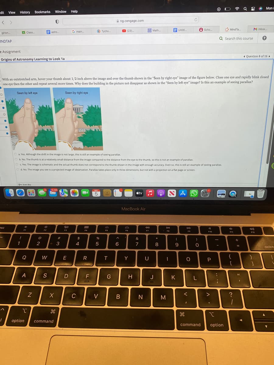 dit View History Bookmarks Window Help
< >
girion...
INDTAP
O
e Assignment
Origins of Astronomy Learning to Look 1a
●
●
O
esc
1
Class...
!
1
Icon Key
F1
Q
A
I
www
With an outstretched arm, hover your thumb about 1/2 inch above the image and over the thumb shown in the "Seen by right eye" image of the figure below. Close one eye and rapidly blink closed
one eye then the other and repeat several more times. Why does the building in the picture not disappear as shown in the "Seen by left eye" image? Is this an example of seeing parallax?
Seen by left eye
Seen by right eye
N
@
2
30
a. Yes. Although the shift in the image is not large, this is still an example of seeing parallax.
b. No. The thumb is at a relatively small distance from the image compared to the distance from the eye to the thumb, so this is not an example of parallax.
c. Yes. The image is schematic and the actual thumb does not correspond to the thumb shown in the image with enough accuracy. Even so, this is still an example of seeing parallax.
O d. No. The image you see is a projected image of observation. Parallax takes place only in three dimensions, but not with a projection on a flat page or screen.
F2
0
astro...
W
S
19,486
Du
X
H
option command
#
3
80
F3
G main....
E
D
TU
$
4
C
888
FA
R
Chade
11
▸ Tycho...
F
B
DEC
5
%
5
V
FS
T
ng.cengage.com
G
6
▸ (23)...
B
MacBook Air
F6
Y
H
tv ♫♬
&
7
Math...
N
aa
F7
U
J
★
8
DII
FB
I
M
Untitl...
(
9
K
AL
DD
F9
H
Ć
O
<
I
Scho...
)
O
L
4
F10
P
>
O
.
I
-
:
Q Search this course
;
MindTa....
command option
c
F11
{
☎ Q8 C Mon I
[
?
1
+
=
I
M Inbox...
Question 8 of 16 ►
(4)
F12
}
1
delet
.