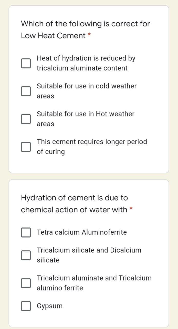 Which of the following is correct for
Low Heat Cement
Heat of hydration is reduced by
tricalcium aluminate content
Suitable for use in cold weather
areas
Suitable for use in Hot weather
areas
This cement requires longer period
of curing
Hydration of cement is due to
chemical action of water with *
Tetra calcium Aluminoferrite
Tricalcium silicate and Dicalcium
silicate
Tricalcium aluminate and Tricalcium
alumino ferrite
Gypsum
